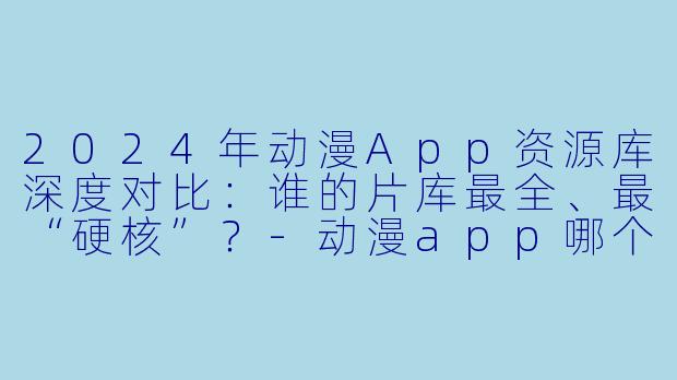 2024年动漫App资源库深度对比：谁的片库最全、最“硬核”？-动漫app哪个资源最多