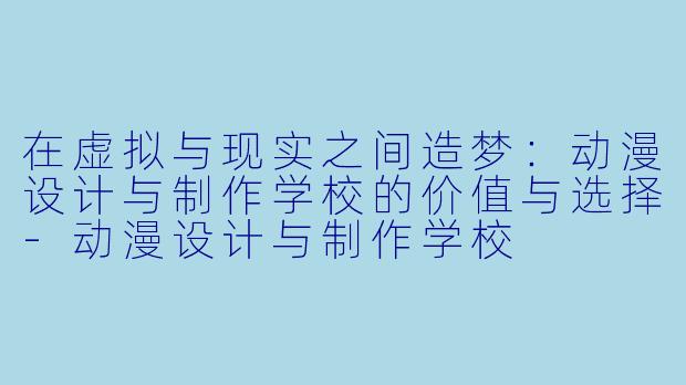 在虚拟与现实之间造梦：动漫设计与制作学校的价值与选择-动漫设计与制作学校