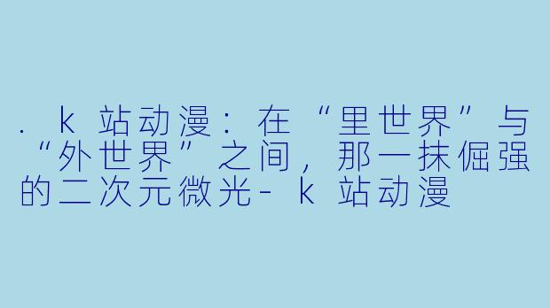 .k站动漫：在“里世界”与“外世界”之间，那一抹倔强的二次元微光