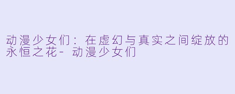 动漫少女们：在虚幻与真实之间绽放的永恒之花-动漫少女们