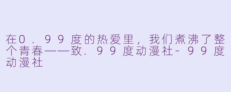 在0.99度的热爱里,我们煮沸了整个青春——致.99度动漫社-99度动漫社