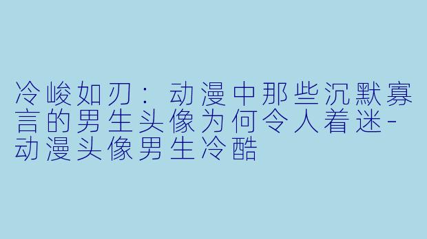 冷峻如刃：动漫中那些沉默寡言的男生头像为何令人着迷-动漫头像男生冷酷