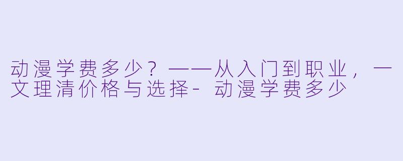 动漫学费多少？——从入门到职业，一文理清价格与选择-动漫学费多少