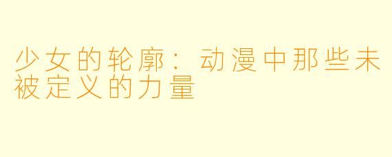 少女的轮廓：动漫中那些未被定义的力量