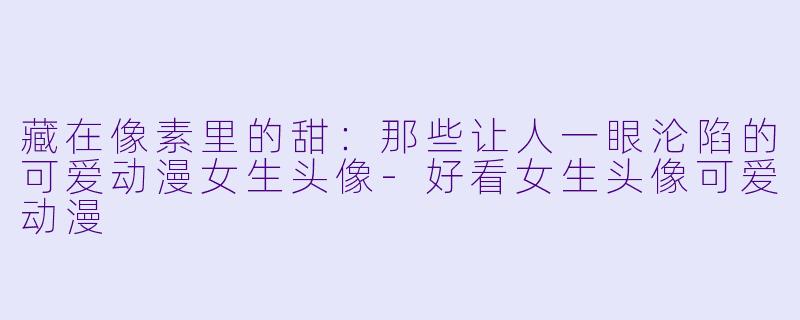 藏在像素里的甜：那些让人一眼沦陷的可爱动漫女生头像-好看女生头像可爱动漫