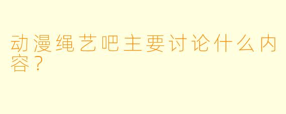 动漫绳艺吧主要讨论什么内容？