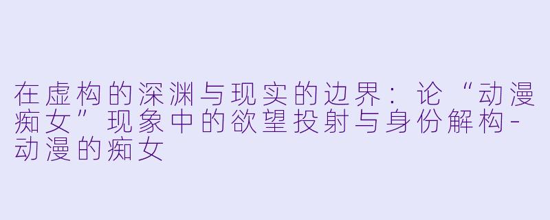 在虚构的深渊与现实的边界:论“动漫痴女”现象中的欲望投射与身份解构-动漫的痴女