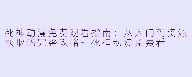 死神动漫免费观看指南：从入门到资源获取的完整攻略-死神动漫免费看