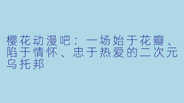 樱花动漫吧:一场始于花瓣、陷于情怀、忠于热爱的二次元乌托邦