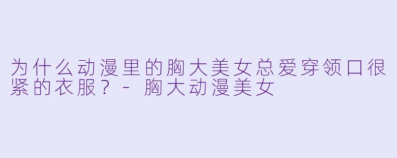 为什么动漫里的胸大美女总爱穿领口很紧的衣服？-胸大动漫美女