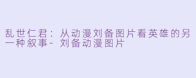 乱世仁君:从动漫刘备图片看英雄的另一种叙事-刘备动漫图片
