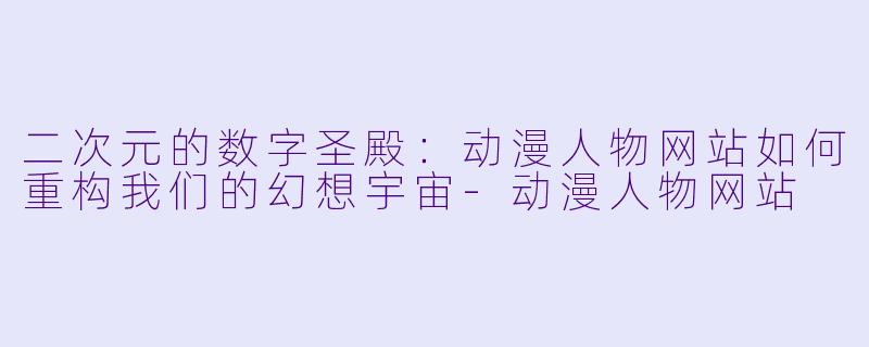 二次元的数字圣殿:动漫人物网站如何重构我们的幻想宇宙-动漫人物网站