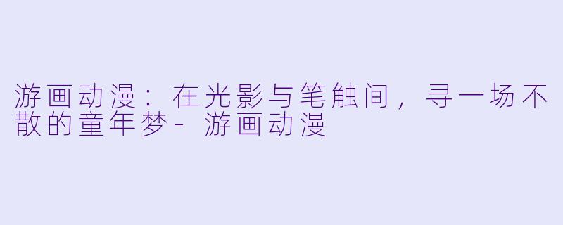 游画动漫：在光影与笔触间，寻一场不散的童年梦-游画动漫