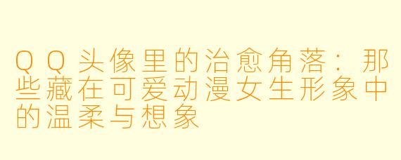 QQ头像里的治愈角落：那些藏在可爱动漫女生形象中的温柔与想象