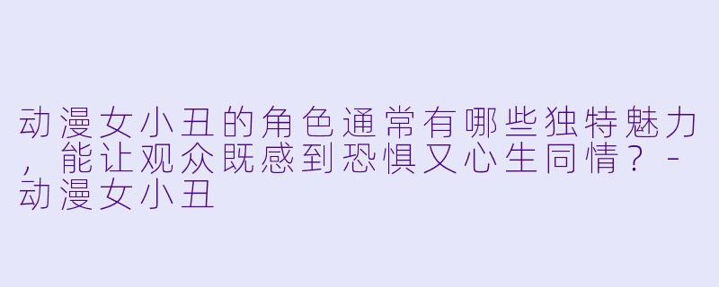 动漫女小丑的角色通常有哪些独特魅力，能让观众既感到恐惧又心生同情？-动漫女小丑