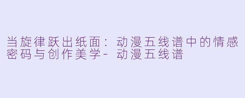 当旋律跃出纸面：动漫五线谱中的情感密码与创作美学-动漫五线谱