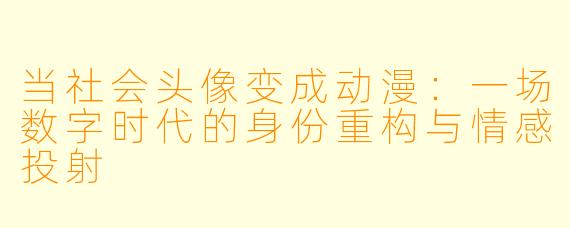 当社会头像变成动漫：一场数字时代的身份重构与情感投射