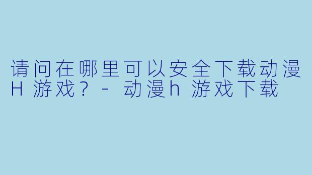 请问在哪里可以安全下载动漫H游戏？