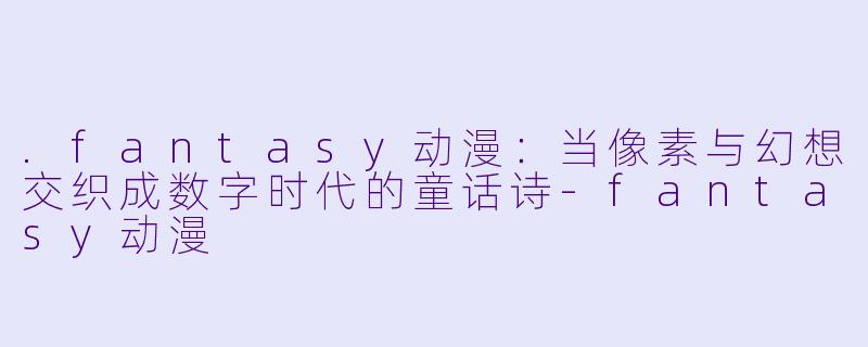 .fantasy动漫:当像素与幻想交织成数字时代的童话诗-fantasy动漫