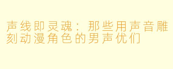 声线即灵魂:那些用声音雕刻动漫角色的男声优们
