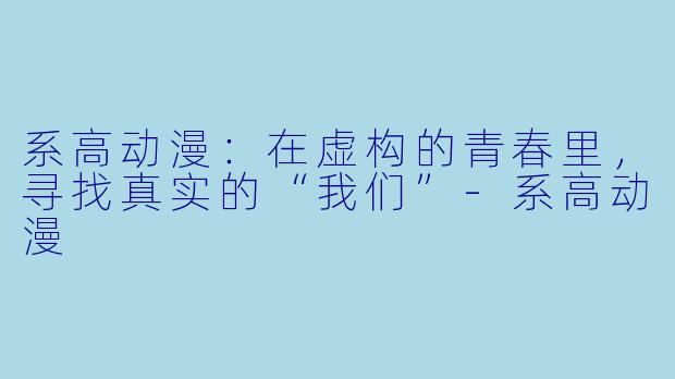 系高动漫：在虚构的青春里，寻找真实的“我们”-系高动漫