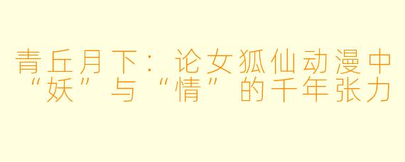 青丘月下:论女狐仙动漫中“妖”与“情”的千年张力