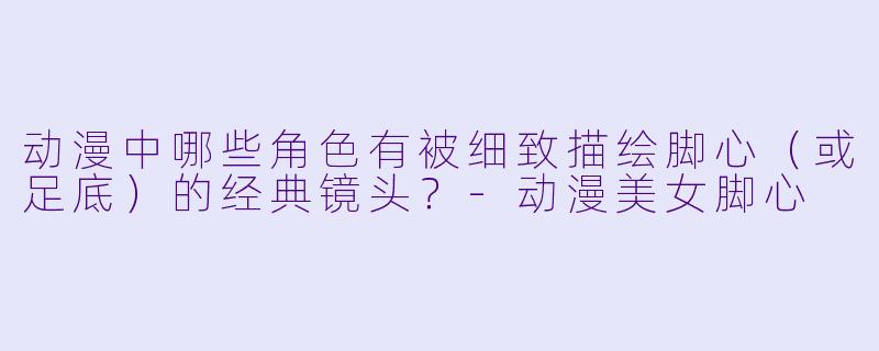 动漫中哪些角色有被细致描绘脚心（或足底）的经典镜头？-动漫美女脚心