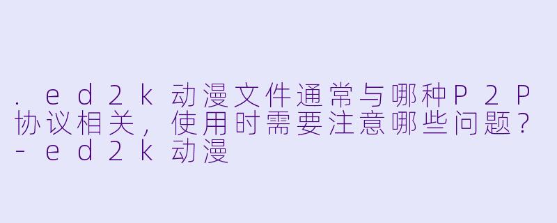 .ed2k动漫文件通常与哪种P2P协议相关,使用时需要注意哪些问题?-ed2k动漫