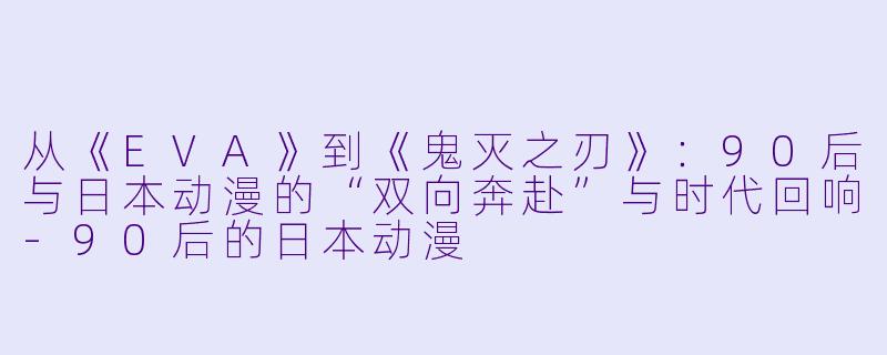 从《EVA》到《鬼灭之刃》:90后与日本动漫的“双向奔赴”与时代回响-90后的日本动漫