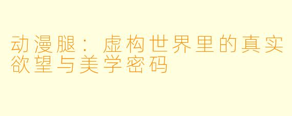 动漫腿:虚构世界里的真实欲望与美学密码