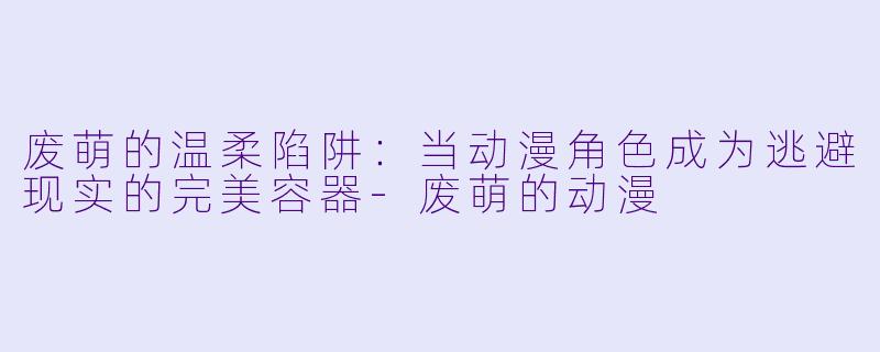 废萌的温柔陷阱：当动漫角色成为逃避现实的完美容器-废萌的动漫
