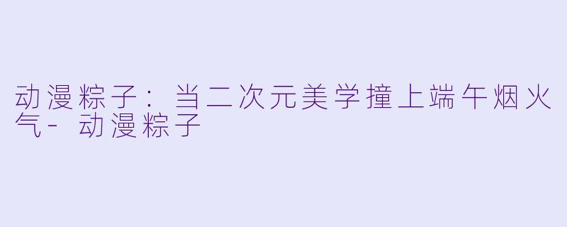 动漫粽子:当二次元美学撞上端午烟火气-动漫粽子