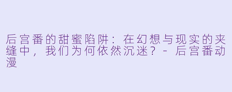 后宫番的甜蜜陷阱:在幻想与现实的夹缝中,我们为何依然沉迷?-后宫番动漫