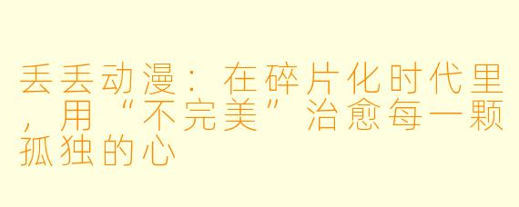 丢丢动漫:在碎片化时代里,用“不完美”治愈每一颗孤独的心