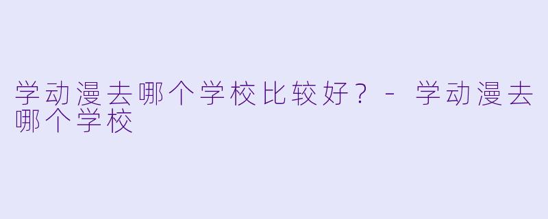 学动漫去哪个学校比较好?-学动漫去哪个学校
