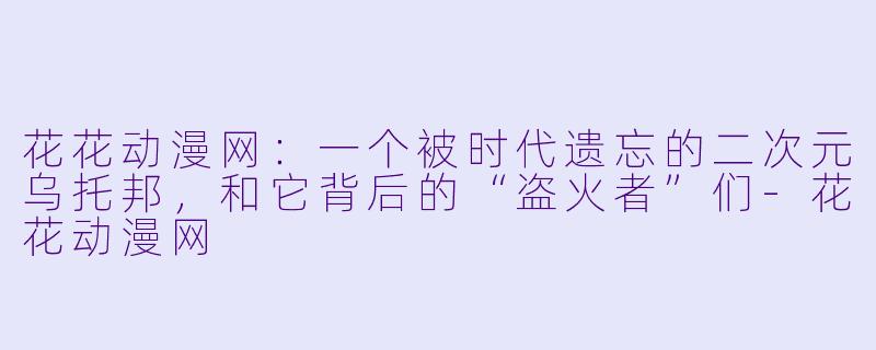 花花动漫网:一个被时代遗忘的二次元乌托邦,和它背后的“盗火者”们-花花动漫网