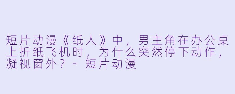 短片动漫《纸人》中，男主角在办公桌上折纸飞机时，为什么突然停下动作，凝视窗外？