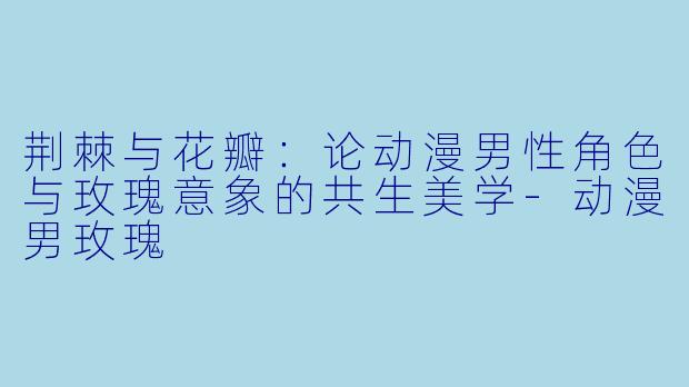 荆棘与花瓣:论动漫男性角色与玫瑰意象的共生美学-动漫男玫瑰
