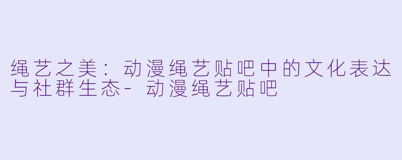 绳艺之美：动漫绳艺贴吧中的文化表达与社群生态-动漫绳艺贴吧