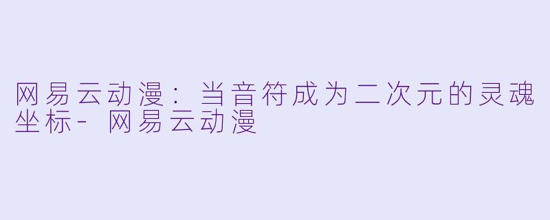 网易云动漫:当音符成为二次元的灵魂坐标-网易云动漫