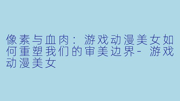 像素与血肉:游戏动漫美女如何重塑我们的审美边界-游戏动漫美女