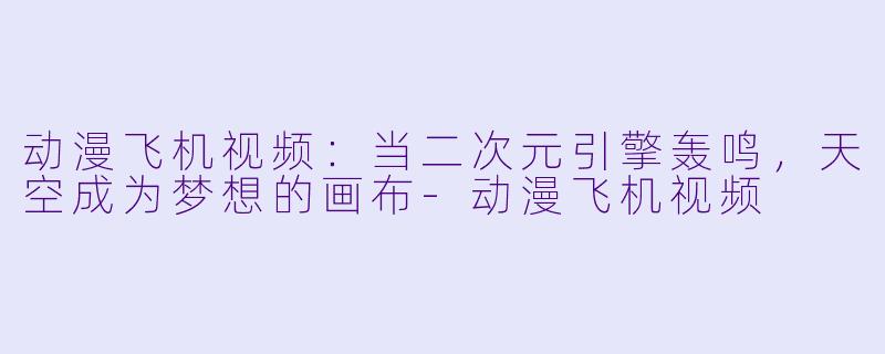 动漫飞机视频:当二次元引擎轰鸣,天空成为梦想的画布-动漫飞机视频