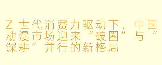 Z世代消费力驱动下，中国动漫市场迎来“破圈”与“深耕”并行的新格局
