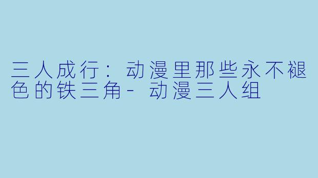 三人成行:动漫里那些永不褪色的铁三角-动漫三人组