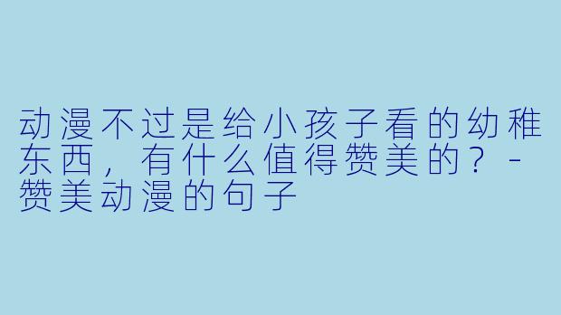 动漫不过是给小孩子看的幼稚东西，有什么值得赞美的？-赞美动漫的句子