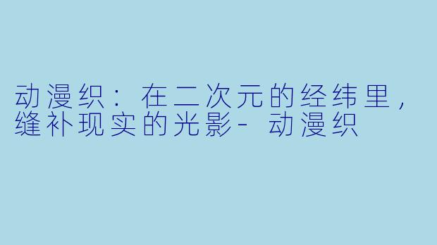 动漫织:在二次元的经纬里,缝补现实的光影-动漫织