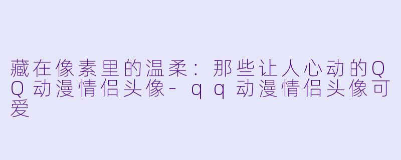 藏在像素里的温柔：那些让人心动的QQ动漫情侣头像