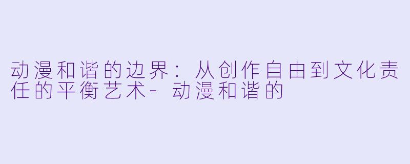 动漫和谐的边界：从创作自由到文化责任的平衡艺术-动漫和谐的