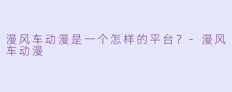 漫风车动漫是一个怎样的平台?-漫风车动漫