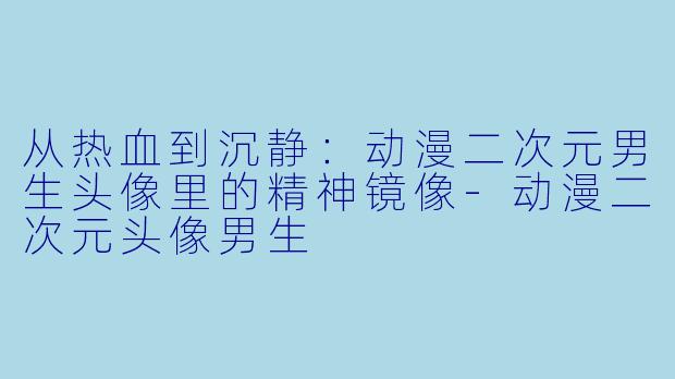 从热血到沉静：动漫二次元男生头像里的精神镜像-动漫二次元头像男生